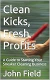 Clean Kicks, Fresh Profits : A Guide to Starting Your Sneaker Cleaning Business (English Edition)
