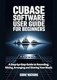 Cubase Software User Guide for Beginners: A Step-by-Step Guide to Recording, Mixing, Arranging and Sharing Your Music